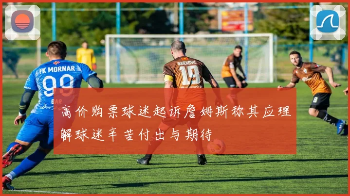 高价购票球迷起诉詹姆斯称其应理解球迷辛苦付出与期待