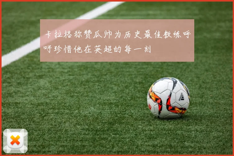卡拉格称赞瓜帅为历史最佳教练呼吁珍惜他在英超的每一刻