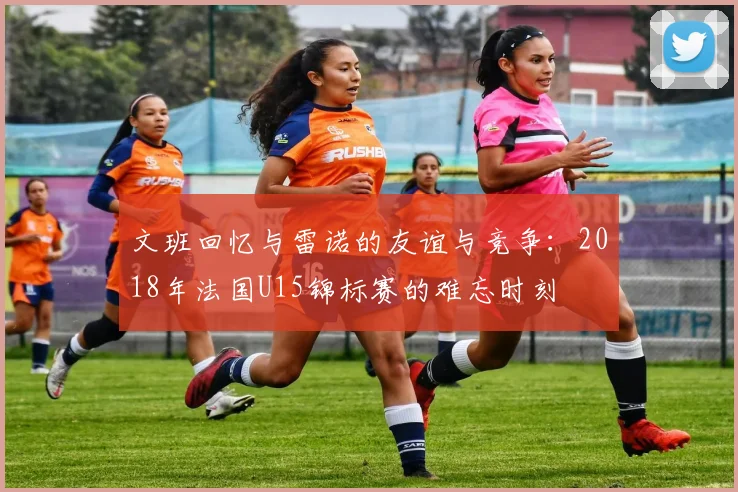 文班回忆与雷诺的友谊与竞争：2018年法国U15锦标赛的难忘时刻