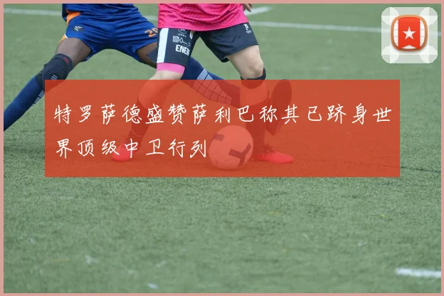 特罗萨德盛赞萨利巴称其已跻身世界顶级中卫行列