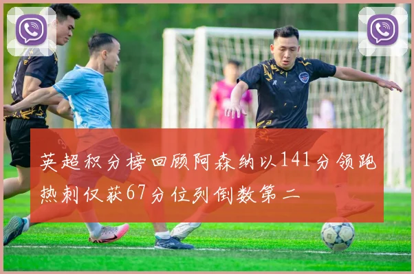 英超积分榜回顾阿森纳以141分领跑热刺仅获67分位列倒数第二
