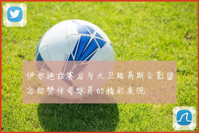 伊尔迪兹赛后与大卫路易斯合影留念称赞传奇球员的精彩表现