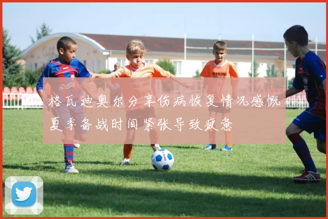格瓦迪奥尔分享伤病恢复情况感慨夏季备战时间紧张导致疲惫