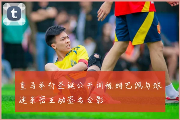 皇马举行圣诞公开训练姆巴佩与球迷亲密互动签名合影