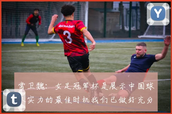 常卫魏：女足冠军杯是展示中国球队实力的最佳时机我们已做好充分准备