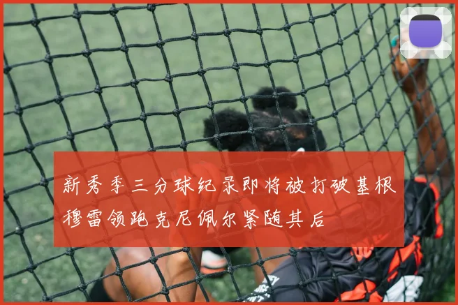 新秀季三分球纪录即将被打破基根穆雷领跑克尼佩尔紧随其后