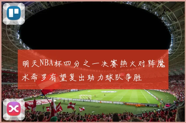 明天NBA杯四分之一决赛热火对阵魔术希罗有望复出助力球队争胜