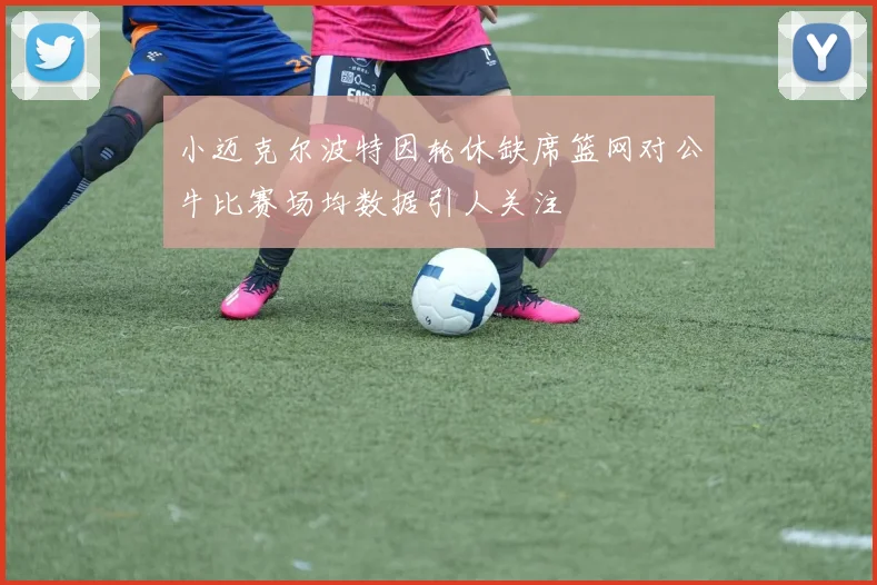 小迈克尔波特因轮休缺席篮网对公牛比赛场均数据引人关注