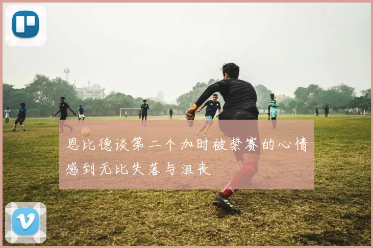 恩比德谈第二个加时被禁赛的心情感到无比失落与沮丧
