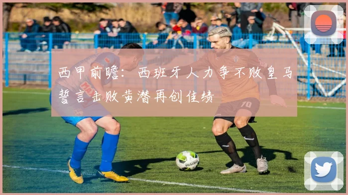 西甲前瞻：西班牙人力争不败皇马誓言击败黄潜再创佳绩