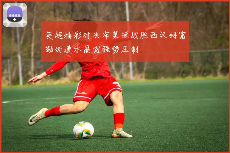 英超精彩对决布莱顿战胜西汉姆富勒姆遭水晶宫强势压制