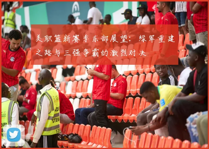 美职篮新赛季东部展望：绿军重建之路与三强争霸的激烈对决