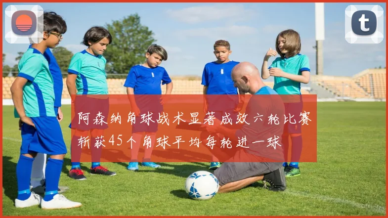 阿森纳角球战术显著成效六轮比赛斩获45个角球平均每轮进一球