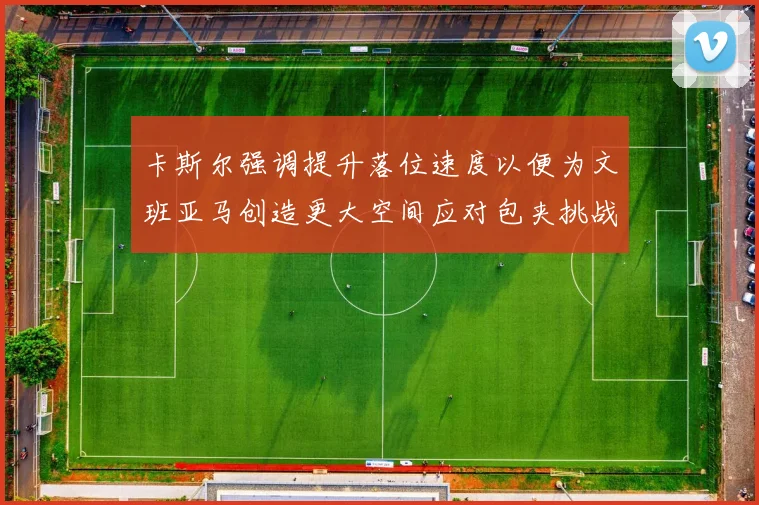 卡斯尔强调提升落位速度以便为文班亚马创造更大空间应对包夹挑战