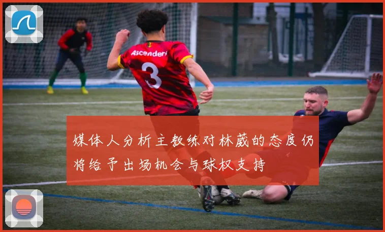 媒体人分析主教练对林葳的态度仍将给予出场机会与球权支持