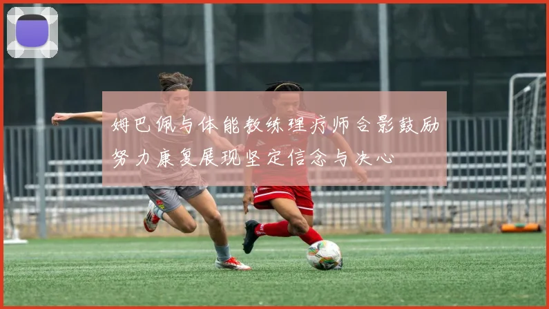 姆巴佩与体能教练理疗师合影鼓励努力康复展现坚定信念与决心