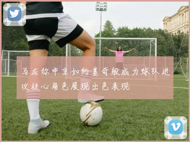 马龙称申京如约基奇般成为球队进攻核心角色展现出色表现